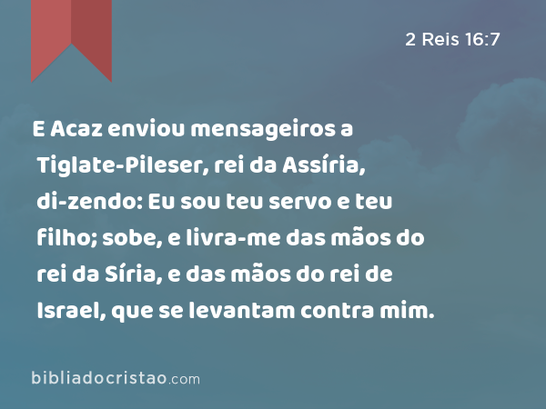 E Acaz enviou mensageiros a Tiglate-Pileser, rei da Assíria, di-zendo: Eu sou teu servo e teu filho; sobe, e livra-me das mãos do rei da Síria, e das mãos do rei de Israel, que se levantam contra mim. - 2 Reis 16:7