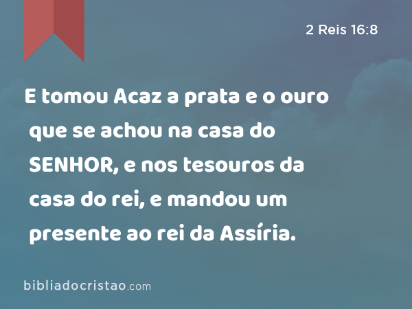 E tomou Acaz a prata e o ouro que se achou na casa do SENHOR, e nos tesouros da casa do rei, e mandou um presente ao rei da Assíria. - 2 Reis 16:8