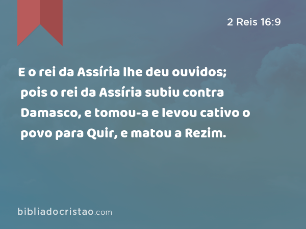 E o rei da Assíria lhe deu ouvidos; pois o rei da Assíria subiu contra Damasco, e tomou-a e levou cativo o povo para Quir, e matou a Rezim. - 2 Reis 16:9