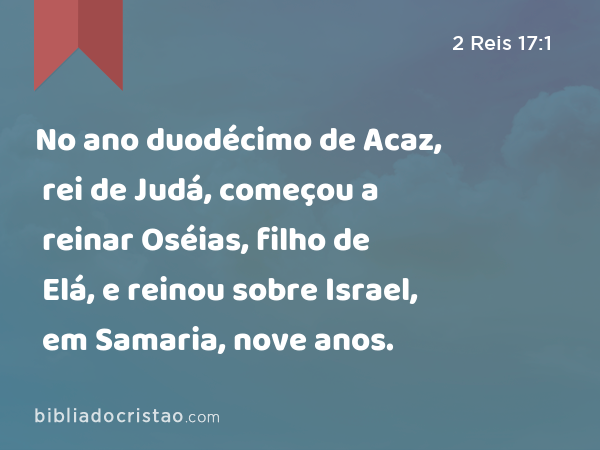 No ano duodécimo de Acaz, rei de Judá, começou a reinar Oséias, filho de Elá, e reinou sobre Israel, em Samaria, nove anos. - 2 Reis 17:1