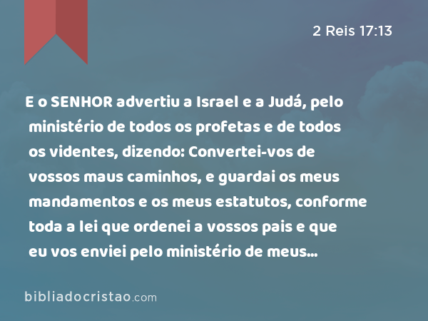 E o SENHOR advertiu a Israel e a Judá, pelo ministério de todos os profetas e de todos os videntes, dizendo: Convertei-vos de vossos maus caminhos, e guardai os meus mandamentos e os meus estatutos, conforme toda a lei que ordenei a vossos pais e que eu vos enviei pelo ministério de meus servos, os profetas. - 2 Reis 17:13