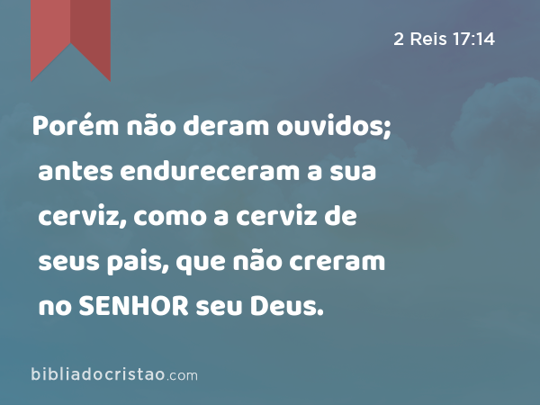 Porém não deram ouvidos; antes endureceram a sua cerviz, como a cerviz de seus pais, que não creram no SENHOR seu Deus. - 2 Reis 17:14