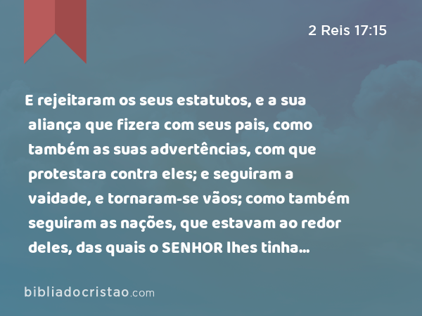 E rejeitaram os seus estatutos, e a sua aliança que fizera com seus pais, como também as suas advertências, com que protestara contra eles; e seguiram a vaidade, e tornaram-se vãos; como também seguiram as nações, que estavam ao redor deles, das quais o SENHOR lhes tinha ordenado que não as imitassem. - 2 Reis 17:15