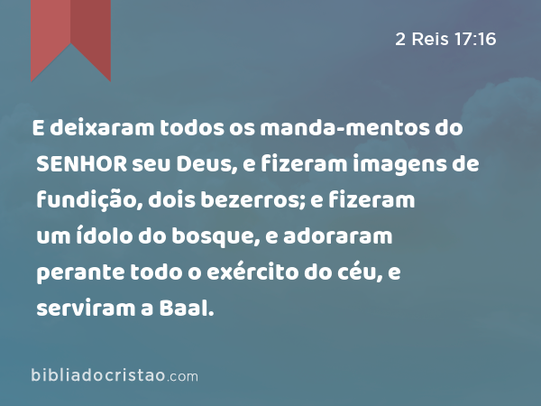 E deixaram todos os manda-mentos do SENHOR seu Deus, e fizeram imagens de fundição, dois bezerros; e fizeram um ídolo do bosque, e adoraram perante todo o exército do céu, e serviram a Baal. - 2 Reis 17:16