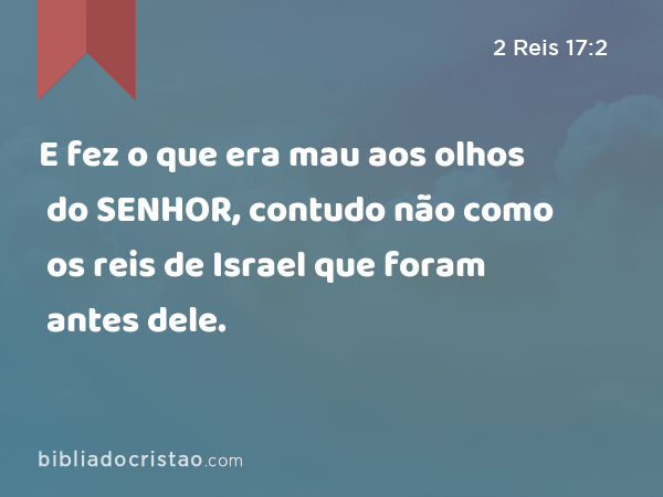 E fez o que era mau aos olhos do SENHOR, contudo não como os reis de Israel que foram antes dele. - 2 Reis 17:2