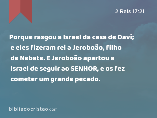 Porque rasgou a Israel da casa de Davi; e eles fizeram rei a Jeroboão, filho de Nebate. E Jeroboão apartou a Israel de seguir ao SENHOR, e os fez cometer um grande pecado. - 2 Reis 17:21