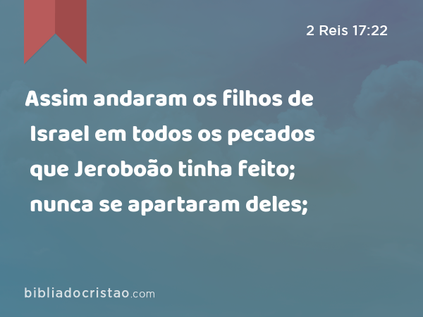 Assim andaram os filhos de Israel em todos os pecados que Jeroboão tinha feito; nunca se apartaram deles; - 2 Reis 17:22