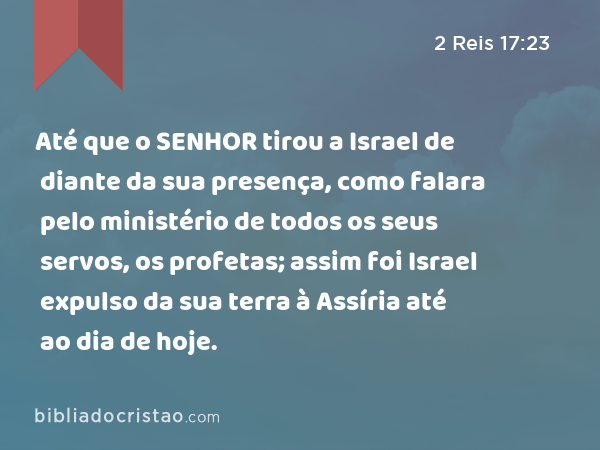 Até que o SENHOR tirou a Israel de diante da sua presença, como falara pelo ministério de todos os seus servos, os profetas; assim foi Israel expulso da sua terra à Assíria até ao dia de hoje. - 2 Reis 17:23