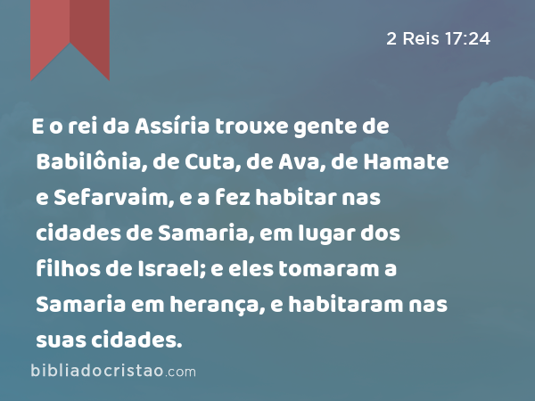 E o rei da Assíria trouxe gente de Babilônia, de Cuta, de Ava, de Hamate e Sefarvaim, e a fez habitar nas cidades de Samaria, em lugar dos filhos de Israel; e eles tomaram a Samaria em herança, e habitaram nas suas cidades. - 2 Reis 17:24