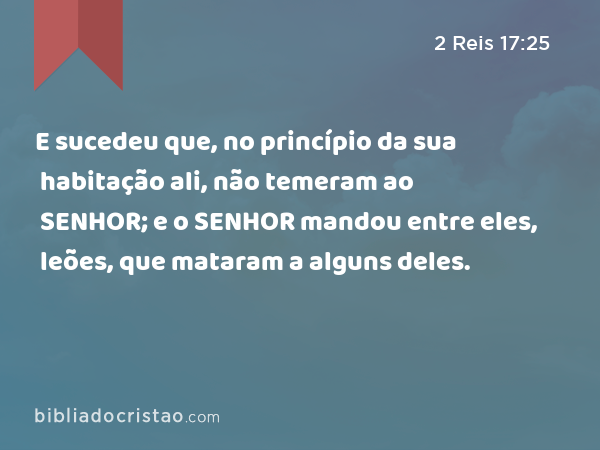 E sucedeu que, no princípio da sua habitação ali, não temeram ao SENHOR; e o SENHOR mandou entre eles, leões, que mataram a alguns deles. - 2 Reis 17:25