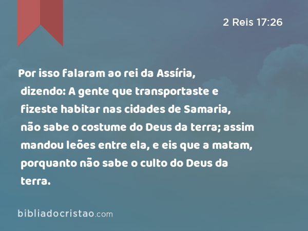 Por isso falaram ao rei da Assíria, dizendo: A gente que transportaste e fizeste habitar nas cidades de Samaria, não sabe o costume do Deus da terra; assim mandou leões entre ela, e eis que a matam, porquanto não sabe o culto do Deus da terra. - 2 Reis 17:26