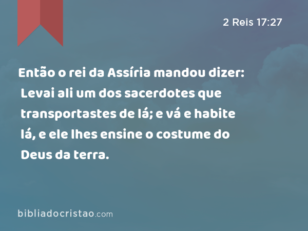 Então o rei da Assíria mandou dizer: Levai ali um dos sacerdotes que transportastes de lá; e vá e habite lá, e ele lhes ensine o costume do Deus da terra. - 2 Reis 17:27