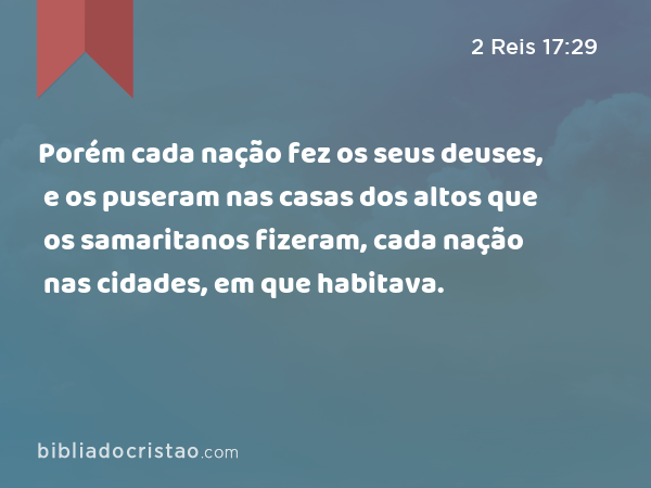 Porém cada nação fez os seus deuses, e os puseram nas casas dos altos que os samaritanos fizeram, cada nação nas cidades, em que habitava. - 2 Reis 17:29