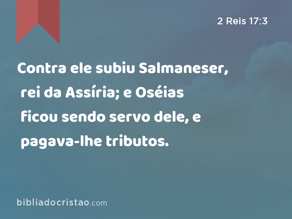 Contra ele subiu Salmaneser, rei da Assíria; e Oséias ficou sendo servo dele, e pagava-lhe tributos. - 2 Reis 17:3