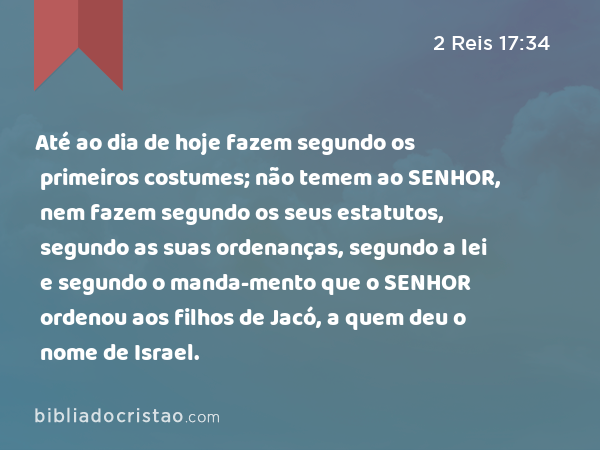 Até ao dia de hoje fazem segundo os primeiros costumes; não temem ao SENHOR, nem fazem segundo os seus estatutos, segundo as suas ordenanças, segundo a lei e segundo o manda-mento que o SENHOR ordenou aos filhos de Jacó, a quem deu o nome de Israel. - 2 Reis 17:34