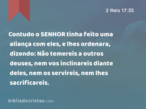 Contudo o SENHOR tinha feito uma aliança com eles, e lhes ordenara, dizendo: Não temereis a outros deuses, nem vos inclinareis diante deles, nem os servireis, nem lhes sacrificareis. - 2 Reis 17:35