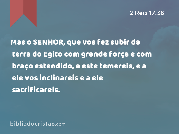 Mas o SENHOR, que vos fez subir da terra do Egito com grande força e com braço estendido, a este temereis, e a ele vos inclinareis e a ele sacrificareis. - 2 Reis 17:36