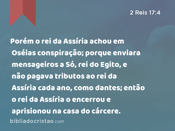 Porém o rei da Assíria achou em Oséias conspiração; porque enviara mensageiros a Só, rei do Egito, e não pagava tributos ao rei da Assíria cada ano, como dantes; então o rei da Assíria o encerrou e aprisionou na casa do cárcere. - 2 Reis 17:4