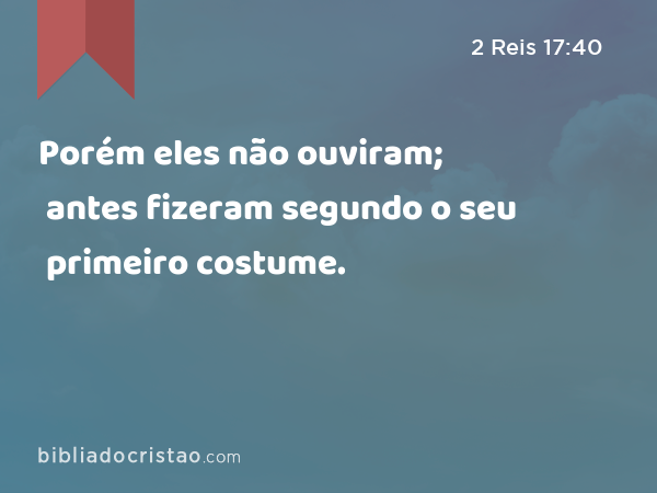 Porém eles não ouviram; antes fizeram segundo o seu primeiro costume. - 2 Reis 17:40