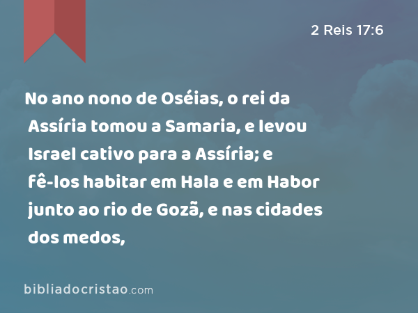 No ano nono de Oséias, o rei da Assíria tomou a Samaria, e levou Israel cativo para a Assíria; e fê-los habitar em Hala e em Habor junto ao rio de Gozã, e nas cidades dos medos, - 2 Reis 17:6