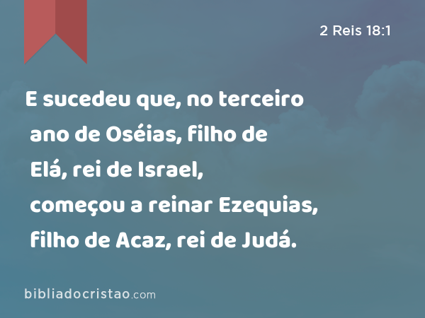 E sucedeu que, no terceiro ano de Oséias, filho de Elá, rei de Israel, começou a reinar Ezequias, filho de Acaz, rei de Judá. - 2 Reis 18:1