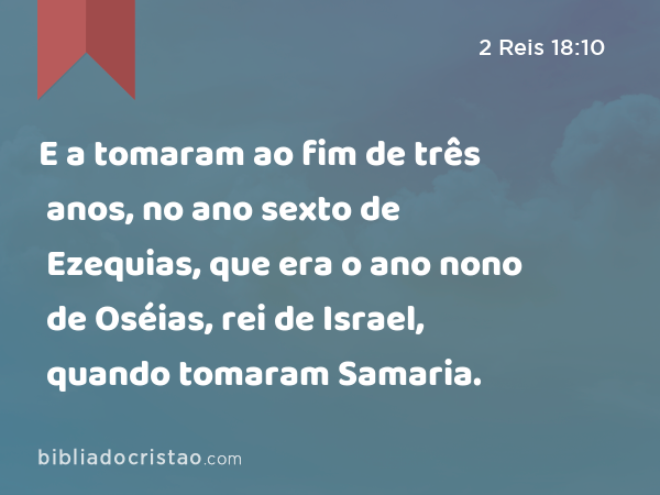 E a tomaram ao fim de três anos, no ano sexto de Ezequias, que era o ano nono de Oséias, rei de Israel, quando tomaram Samaria. - 2 Reis 18:10