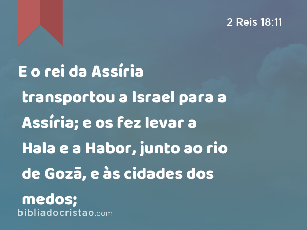 E o rei da Assíria transportou a Israel para a Assíria; e os fez levar a Hala e a Habor, junto ao rio de Gozã, e às cidades dos medos; - 2 Reis 18:11