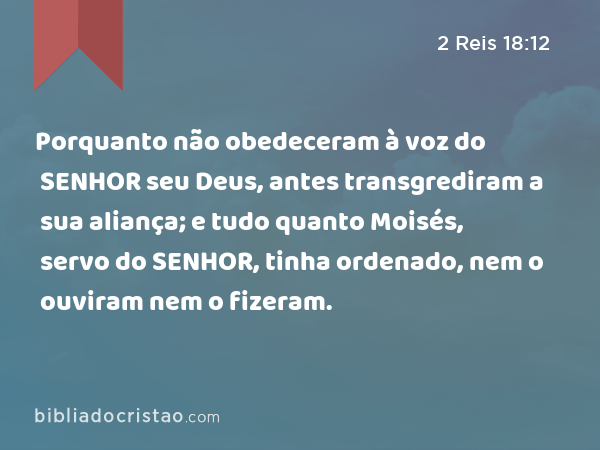 Porquanto não obedeceram à voz do SENHOR seu Deus, antes transgrediram a sua aliança; e tudo quanto Moisés, servo do SENHOR, tinha ordenado, nem o ouviram nem o fizeram. - 2 Reis 18:12