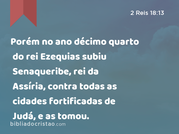 Porém no ano décimo quarto do rei Ezequias subiu Senaqueribe, rei da Assíria, contra todas as cidades fortificadas de Judá, e as tomou. - 2 Reis 18:13