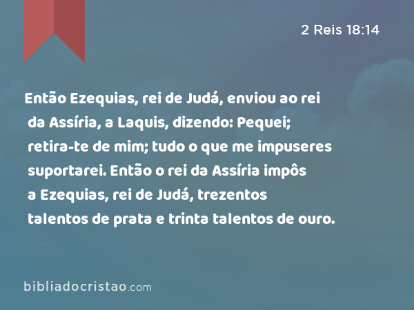 Então Ezequias, rei de Judá, enviou ao rei da Assíria, a Laquis, dizendo: Pequei; retira-te de mim; tudo o que me impuseres suportarei. Então o rei da Assíria impôs a Ezequias, rei de Judá, trezentos talentos de prata e trinta talentos de ouro. - 2 Reis 18:14