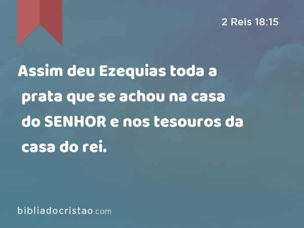 Assim deu Ezequias toda a prata que se achou na casa do SENHOR e nos tesouros da casa do rei. - 2 Reis 18:15