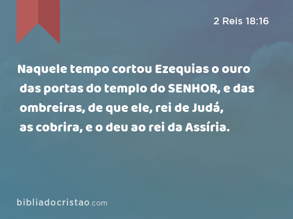 Naquele tempo cortou Ezequias o ouro das portas do templo do SENHOR, e das ombreiras, de que ele, rei de Judá, as cobrira, e o deu ao rei da Assíria. - 2 Reis 18:16