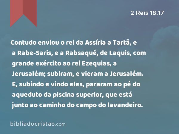 Contudo enviou o rei da Assíria a Tartã, e a Rabe-Saris, e a Rabsaqué, de Laquis, com grande exército ao rei Ezequias, a Jerusalém; subiram, e vieram a Jerusalém. E, subindo e vindo eles, pararam ao pé do aqueduto da piscina superior, que está junto ao caminho do campo do lavandeiro. - 2 Reis 18:17