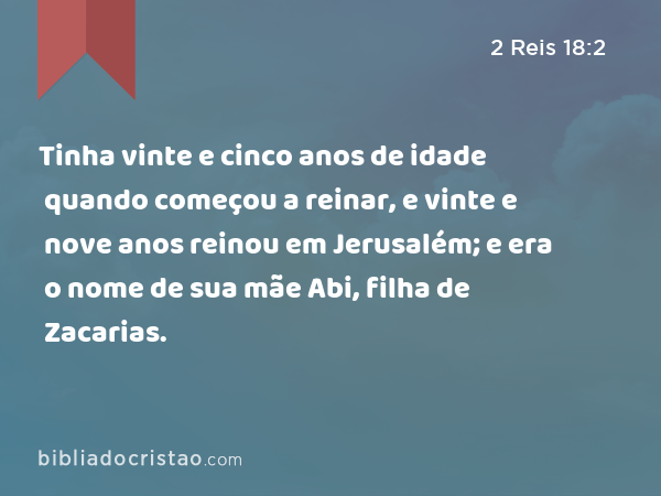 Tinha vinte e cinco anos de idade quando começou a reinar, e vinte e nove anos reinou em Jerusalém; e era o nome de sua mãe Abi, filha de Zacarias. - 2 Reis 18:2