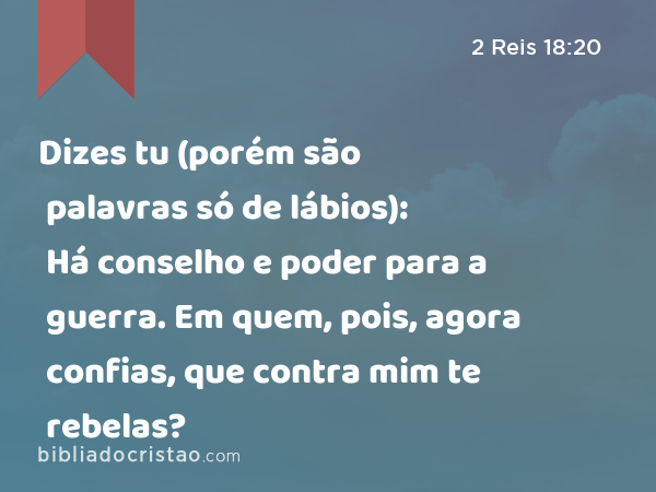 Dizes tu (porém são palavras só de lábios): Há conselho e poder para a guerra. Em quem, pois, agora confias, que contra mim te rebelas? - 2 Reis 18:20