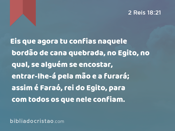 Eis que agora tu confias naquele bordão de cana quebrada, no Egito, no qual, se alguém se encostar, entrar-lhe-á pela mão e a furará; assim é Faraó, rei do Egito, para com todos os que nele confiam. - 2 Reis 18:21