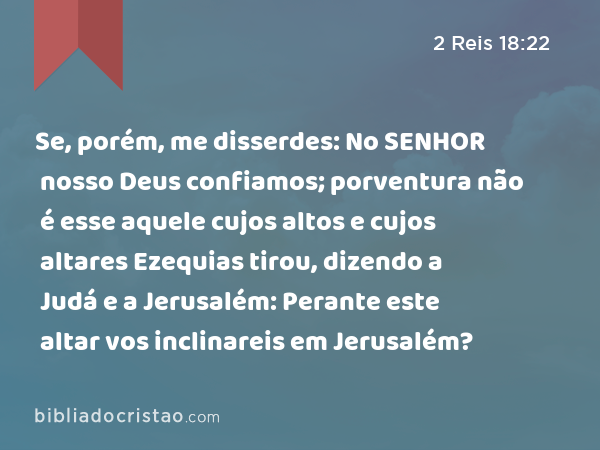 Se, porém, me disserdes: No SENHOR nosso Deus confiamos; porventura não é esse aquele cujos altos e cujos altares Ezequias tirou, dizendo a Judá e a Jerusalém: Perante este altar vos inclinareis em Jerusalém? - 2 Reis 18:22