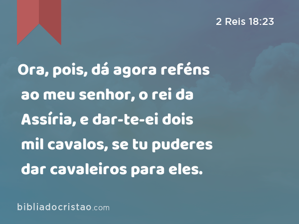 Ora, pois, dá agora reféns ao meu senhor, o rei da Assíria, e dar-te-ei dois mil cavalos, se tu puderes dar cavaleiros para eles. - 2 Reis 18:23