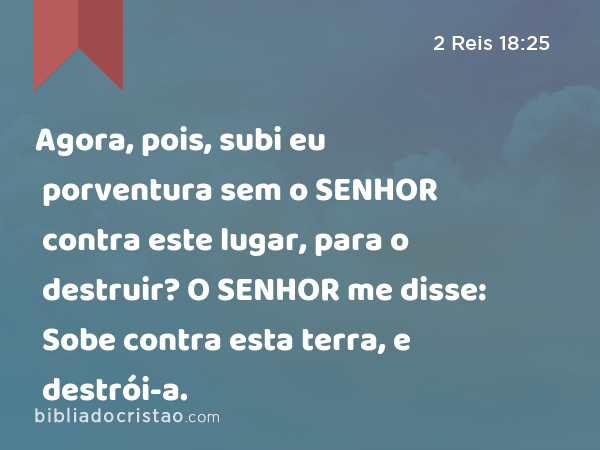 Agora, pois, subi eu porventura sem o SENHOR contra este lugar, para o destruir? O SENHOR me disse: Sobe contra esta terra, e destrói-a. - 2 Reis 18:25