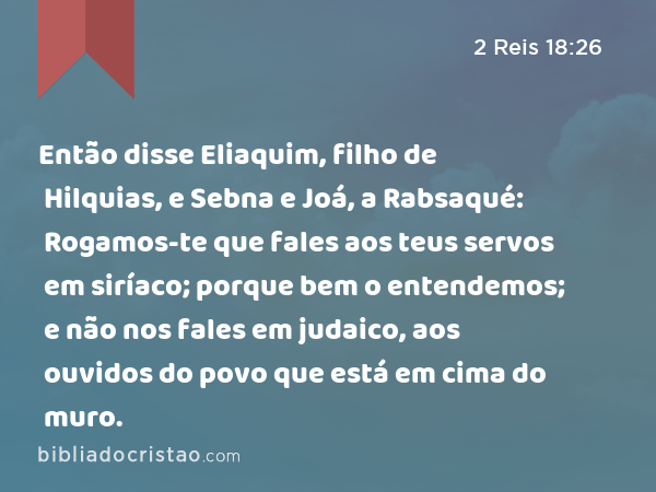 Então disse Eliaquim, filho de Hilquias, e Sebna e Joá, a Rabsaqué: Rogamos-te que fales aos teus servos em siríaco; porque bem o entendemos; e não nos fales em judaico, aos ouvidos do povo que está em cima do muro. - 2 Reis 18:26