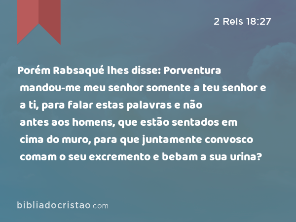 Porém Rabsaqué lhes disse: Porventura mandou-me meu senhor somente a teu senhor e a ti, para falar estas palavras e não antes aos homens, que estão sentados em cima do muro, para que juntamente convosco comam o seu excremento e bebam a sua urina? - 2 Reis 18:27