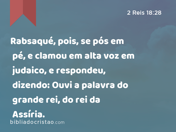 Rabsaqué, pois, se pós em pé, e clamou em alta voz em judaico, e respondeu, dizendo: Ouvi a palavra do grande rei, do rei da Assíria. - 2 Reis 18:28