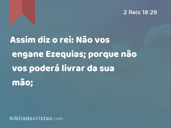 Assim diz o rei: Não vos engane Ezequias; porque não vos poderá livrar da sua mão; - 2 Reis 18:29