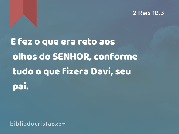 E fez o que era reto aos olhos do SENHOR, conforme tudo o que fizera Davi, seu pai. - 2 Reis 18:3