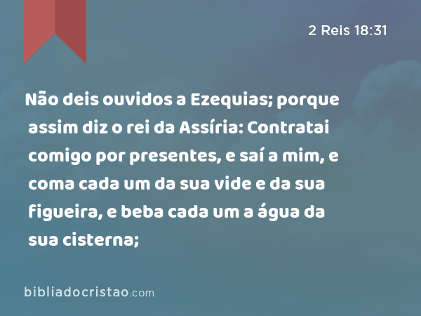 Não deis ouvidos a Ezequias; porque assim diz o rei da Assíria: Contratai comigo por presentes, e saí a mim, e coma cada um da sua vide e da sua figueira, e beba cada um a água da sua cisterna; - 2 Reis 18:31