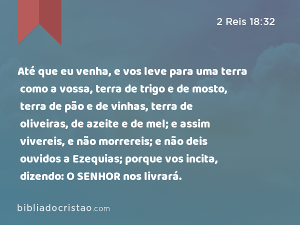 Até que eu venha, e vos leve para uma terra como a vossa, terra de trigo e de mosto, terra de pão e de vinhas, terra de oliveiras, de azeite e de mel; e assim vivereis, e não morrereis; e não deis ouvidos a Ezequias; porque vos incita, dizendo: O SENHOR nos livrará. - 2 Reis 18:32