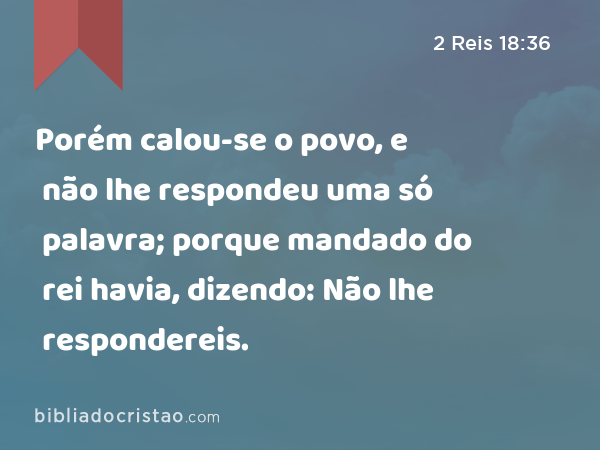 Porém calou-se o povo, e não lhe respondeu uma só palavra; porque mandado do rei havia, dizendo: Não lhe respondereis. - 2 Reis 18:36