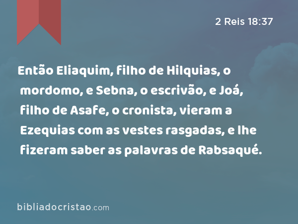 Então Eliaquim, filho de Hilquias, o mordomo, e Sebna, o escrivão, e Joá, filho de Asafe, o cronista, vieram a Ezequias com as vestes rasgadas, e lhe fizeram saber as palavras de Rabsaqué. - 2 Reis 18:37