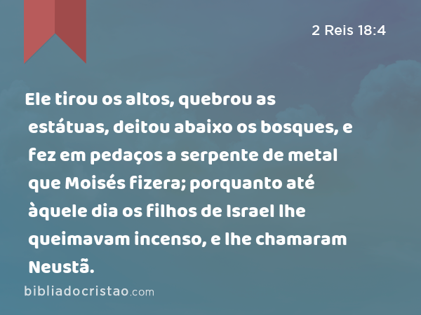 Ele tirou os altos, quebrou as estátuas, deitou abaixo os bosques, e fez em pedaços a serpente de metal que Moisés fizera; porquanto até àquele dia os filhos de Israel lhe queimavam incenso, e lhe chamaram Neustã. - 2 Reis 18:4