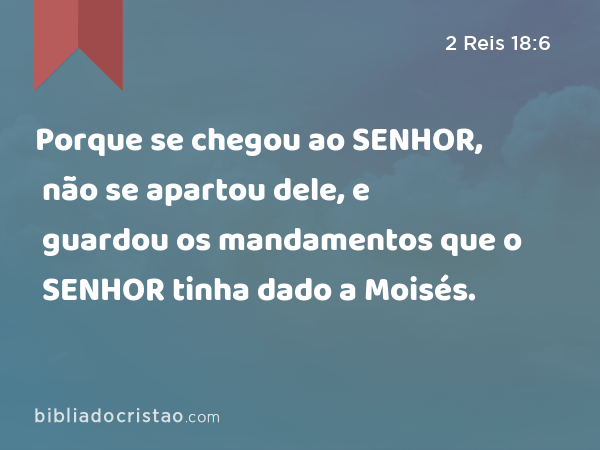 Porque se chegou ao SENHOR, não se apartou dele, e guardou os mandamentos que o SENHOR tinha dado a Moisés. - 2 Reis 18:6